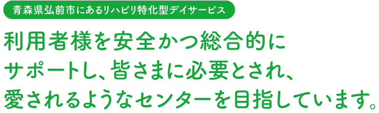 【青森県弘前市にあるリハビリ特化型デイサービス】利用者様を安全かつ総合的にサポートし、皆さまに必要とされ、愛されるようなセンターを目指しています。